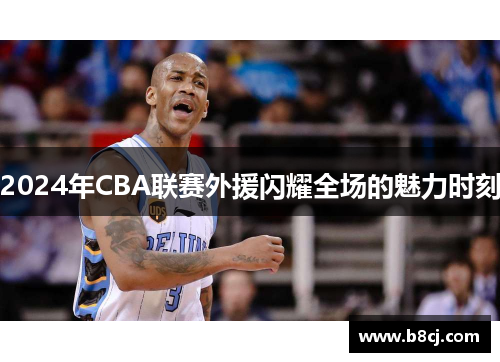 2024年CBA联赛外援闪耀全场的魅力时刻