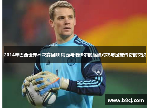 2014年巴西世界杯决赛回顾 梅西与诺伊尔的巅峰对决与足球传奇的交织