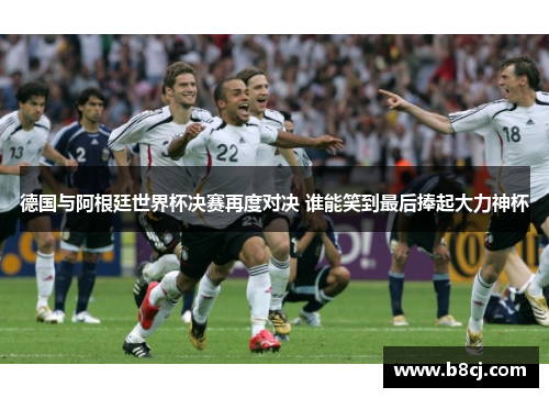 德国与阿根廷世界杯决赛再度对决 谁能笑到最后捧起大力神杯