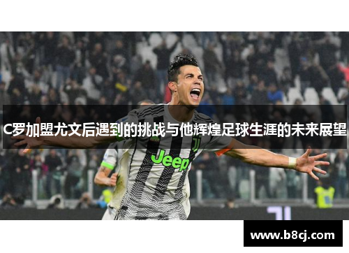 C罗加盟尤文后遇到的挑战与他辉煌足球生涯的未来展望