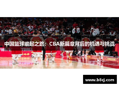 中国篮球崛起之路：CBA新篇章背后的机遇与挑战