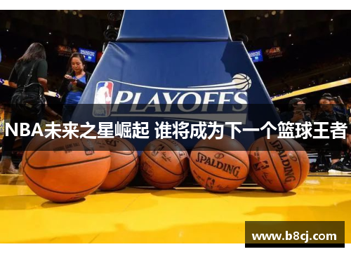 NBA未来之星崛起 谁将成为下一个篮球王者