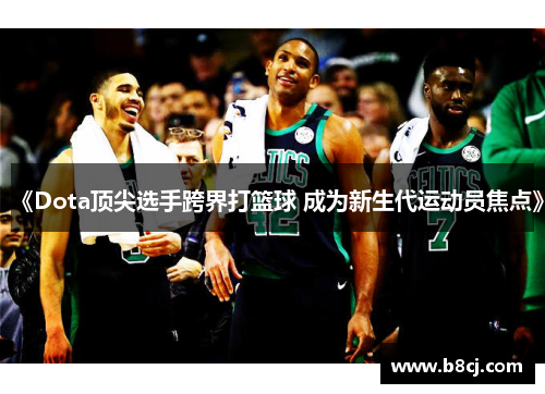 《Dota顶尖选手跨界打篮球 成为新生代运动员焦点》