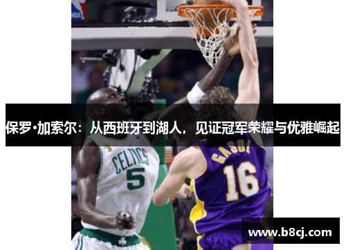 保罗·加索尔：从西班牙到湖人，见证冠军荣耀与优雅崛起
