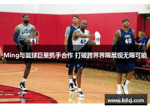 Ming与篮球巨星携手合作 打破跨界界限展现无限可能