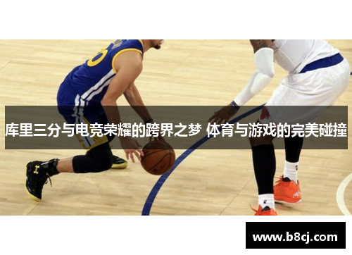 库里三分与电竞荣耀的跨界之梦 体育与游戏的完美碰撞