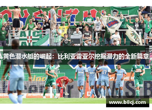 黄色潜水艇的崛起:比利亚雷亚尔挖掘潜力的全新篇章